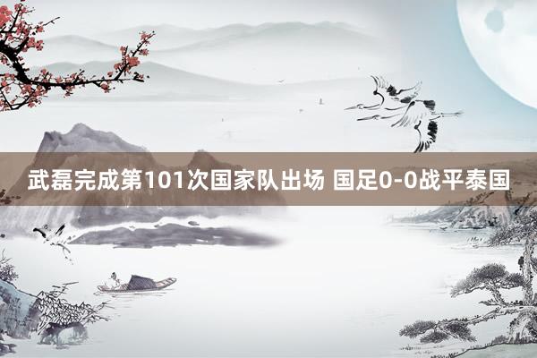 武磊完成第101次国家队出场 国足0-0战平泰国