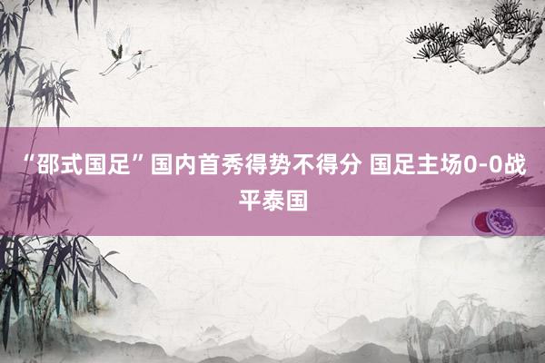 “邵式国足”国内首秀得势不得分 国足主场0-0战平泰国