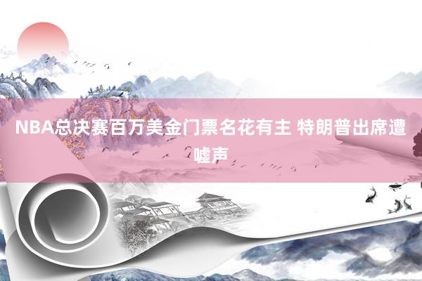 NBA总决赛百万美金门票名花有主 特朗普出席遭嘘声