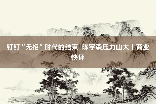 钉钉“无招”时代的结束  陈宇森压力山大丨商业快评