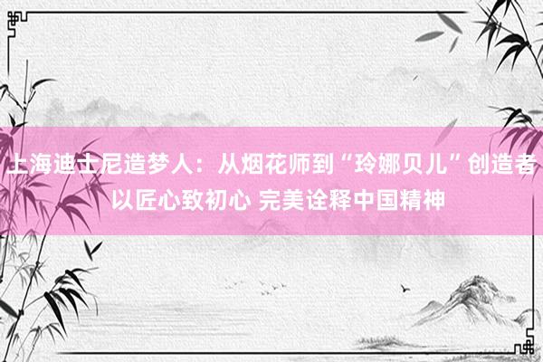 上海迪士尼造梦人：从烟花师到“玲娜贝儿”创造者  以匠心致初心 完美诠释中国精神