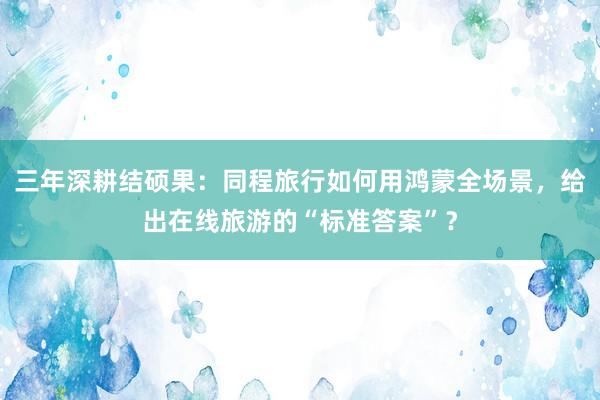 三年深耕结硕果：同程旅行如何用鸿蒙全场景，给出在线旅游的“标准答案”？