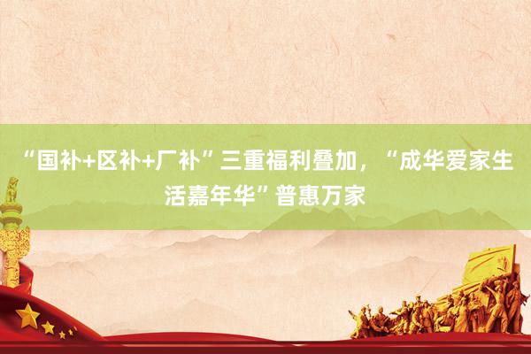 “国补+区补+厂补”三重福利叠加，“成华爱家生活嘉年华”普惠万家