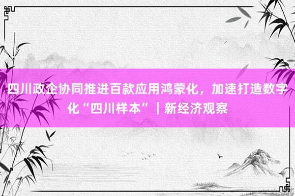 四川政企协同推进百款应用鸿蒙化，加速打造数字化“四川样本”｜新经济观察