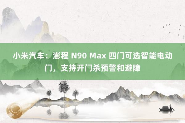 小米汽车：澎程 N90 Max 四门可选智能电动门，支持开门杀预警和避障