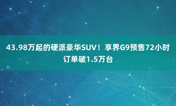 43.98万起的硬派豪华SUV！享界G9预售72小时订单破1.5万台