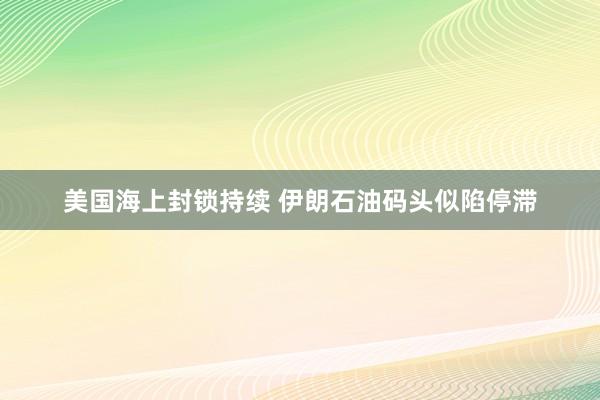 美国海上封锁持续 伊朗石油码头似陷停滞