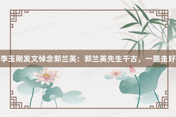 李玉刚发文悼念郭兰英：郭兰英先生千古，一路走好