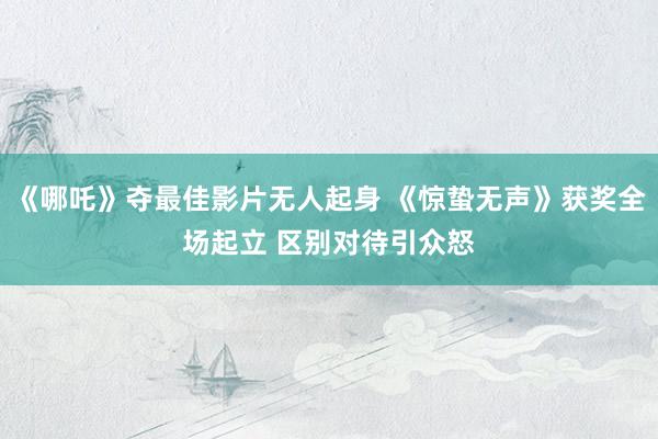 《哪吒》夺最佳影片无人起身 《惊蛰无声》获奖全场起立 区别对待引众怒