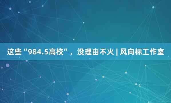 这些“984.5高校”，没理由不火 | 风向标工作室