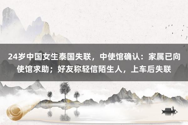 24岁中国女生泰国失联，中使馆确认：家属已向使馆求助；好友称轻信陌生人，上车后失联