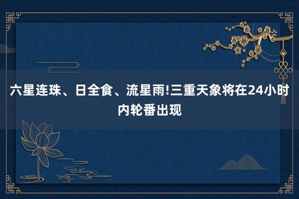 六星连珠、日全食、流星雨!三重天象将在24小时内轮番出现