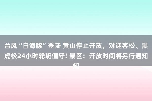 台风“白海豚”登陆 黄山停止开放，对迎客松、黑虎松24小时轮班值守! 景区：开放时间将另行通知