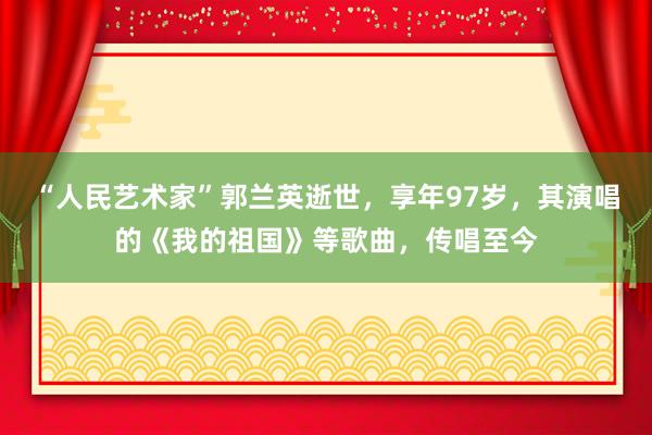 “人民艺术家”郭兰英逝世，享年97岁，其演唱的《我的祖国》等歌曲，传唱至今