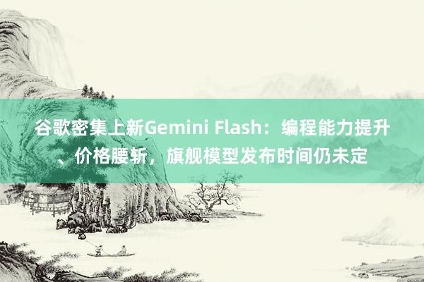 谷歌密集上新Gemini Flash：编程能力提升、价格腰斩，旗舰模型发布时间仍未定