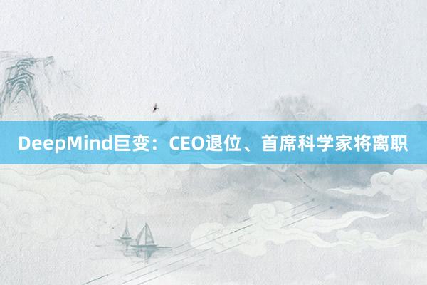 DeepMind巨变：CEO退位、首席科学家将离职