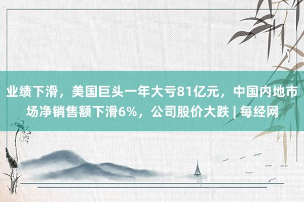 业绩下滑，美国巨头一年大亏81亿元，中国内地市场净销售额下滑6%，公司股价大跌 | 每经网