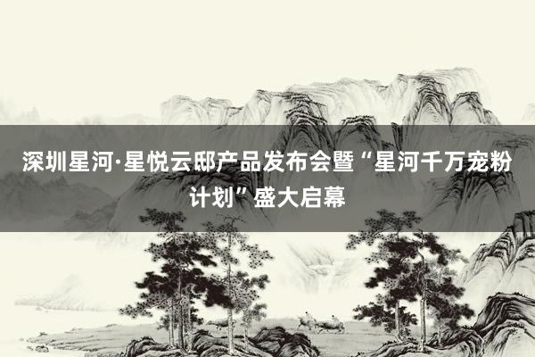 深圳星河·星悦云邸产品发布会暨“星河千万宠粉计划”盛大启幕