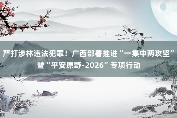 严打涉林违法犯罪！广西部署推进“一集中两攻坚”暨“平安原野-2026”专项行动