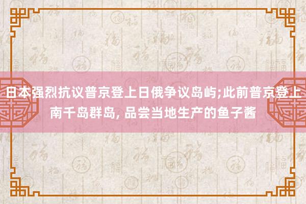 日本强烈抗议普京登上日俄争议岛屿;此前普京登上南千岛群岛, 品尝当地生产的鱼子酱