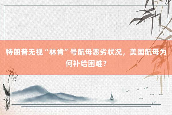 特朗普无视“林肯”号航母恶劣状况,美国航母为何补给困难?