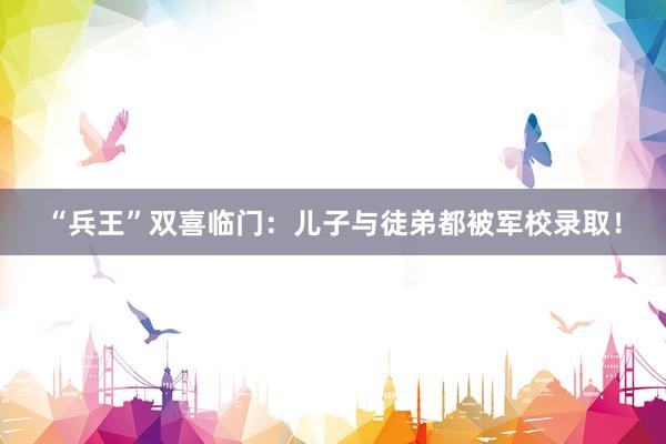 “兵王”双喜临门：儿子与徒弟都被军校录取！