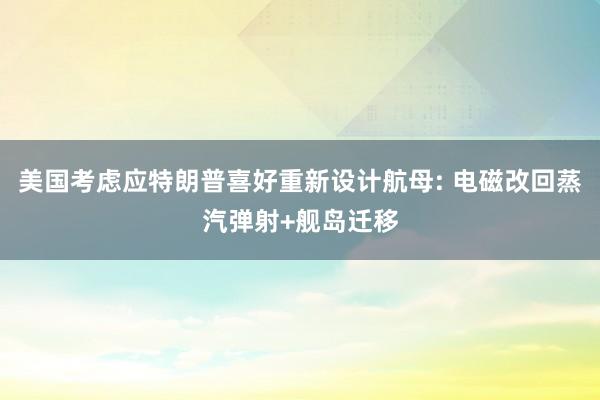 美国考虑应特朗普喜好重新设计航母: 电磁改回蒸汽弹射+舰岛迁移