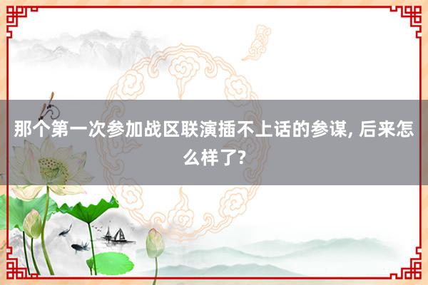 那个第一次参加战区联演插不上话的参谋, 后来怎么样了?
