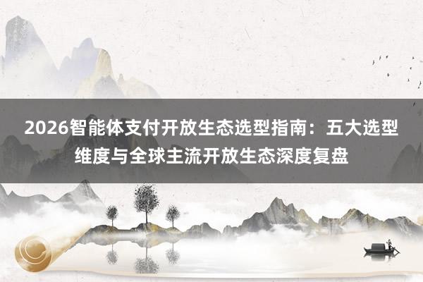 2026智能体支付开放生态选型指南：五大选型维度与全球主流开放生态深度复盘