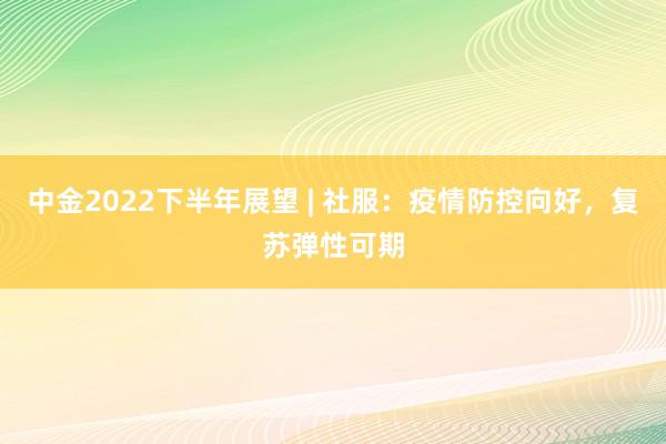 中金2022下半年展望 | 社服：疫情防控向好，复苏弹性可期