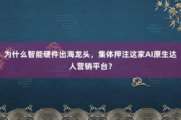 为什么智能硬件出海龙头，集体押注这家AI原生达人营销平台？