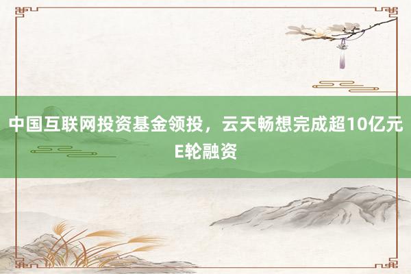 中国互联网投资基金领投，云天畅想完成超10亿元E轮融资