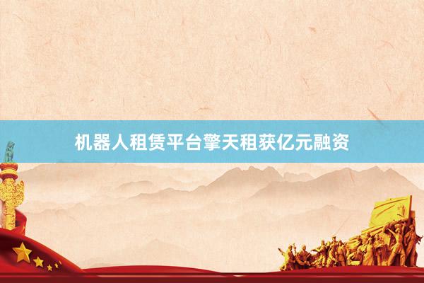 机器人租赁平台擎天租获亿元融资