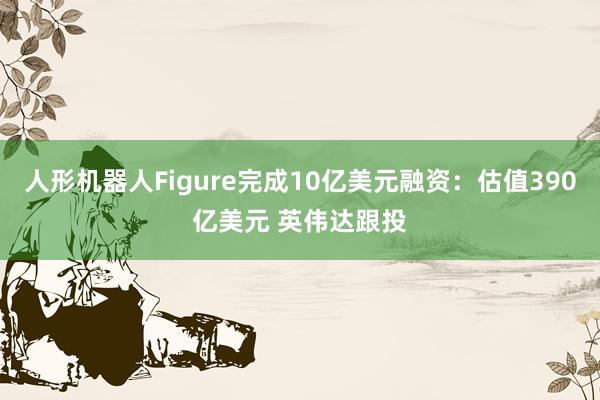 人形机器人Figure完成10亿美元融资：估值390亿美元 英伟达跟投
