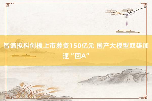 智谱拟科创板上市募资150亿元 国产大模型双雄加速“回A”