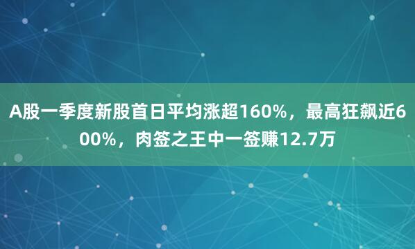 A股一季度新股首日平均涨超160%，最高狂飙近600%，肉签之王中一签赚12.7万