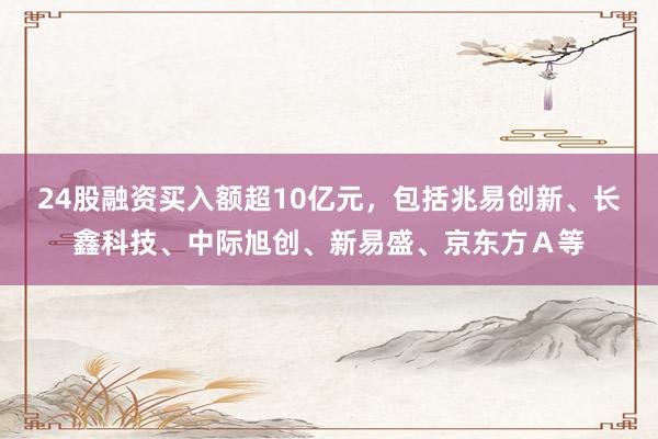 24股融资买入额超10亿元，包括兆易创新、长鑫科技、中际旭创、新易盛、京东方Ａ等
