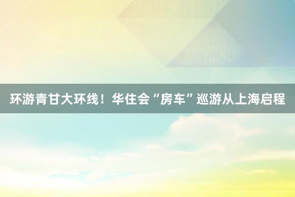 环游青甘大环线!华住会“房车”巡游从上海启程