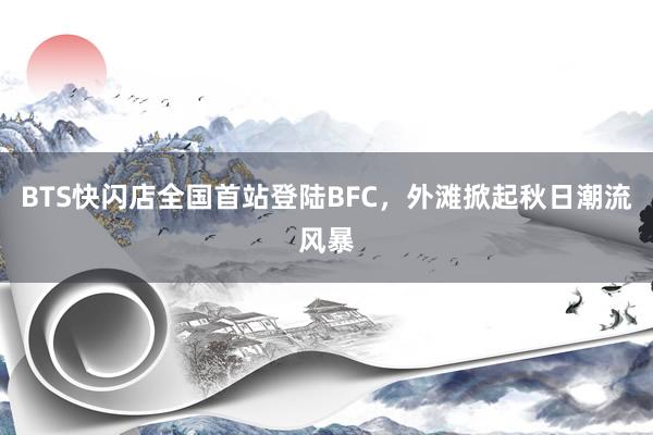 BTS快闪店全国首站登陆BFC，外滩掀起秋日潮流风暴