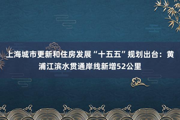 上海城市更新和住房发展“十五五”规划出台：黄浦江滨水贯通岸线新增52公里