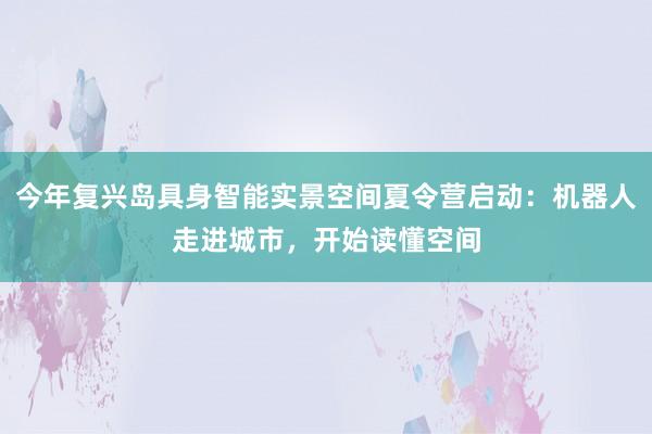 今年复兴岛具身智能实景空间夏令营启动：机器人走进城市，开始读懂空间