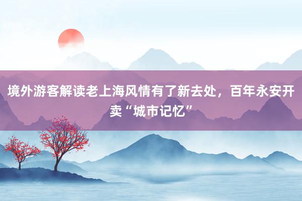 境外游客解读老上海风情有了新去处，百年永安开卖“城市记忆”