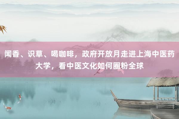 闻香、识草、喝咖啡，政府开放月走进上海中医药大学，看中医文化如何圈粉全球