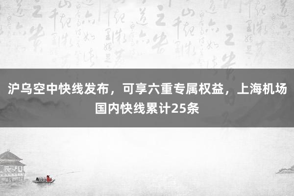 沪乌空中快线发布，可享六重专属权益，上海机场国内快线累计25条