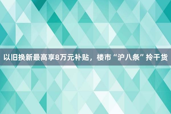 以旧换新最高享8万元补贴，楼市“沪八条”拎干货