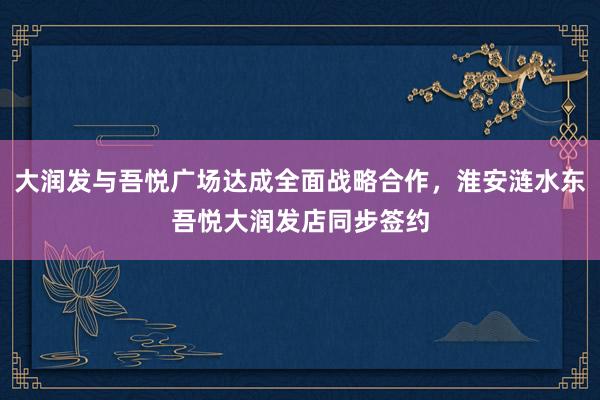大润发与吾悦广场达成全面战略合作，淮安涟水东吾悦大润发店同步签约