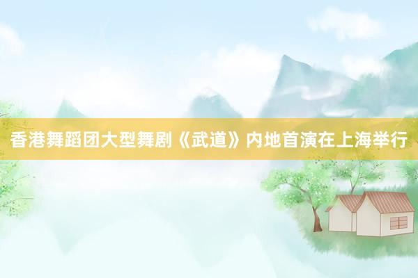香港舞蹈团大型舞剧《武道》内地首演在上海举行