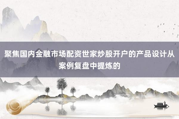 聚焦国内金融市场配资世家炒股开户的产品设计从案例复盘中提炼的