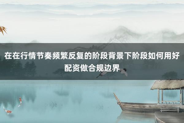 在在行情节奏频繁反复的阶段背景下阶段如何用好配资做合规边界