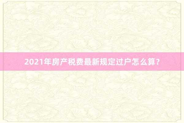 2021年房产税费最新规定过户怎么算？
